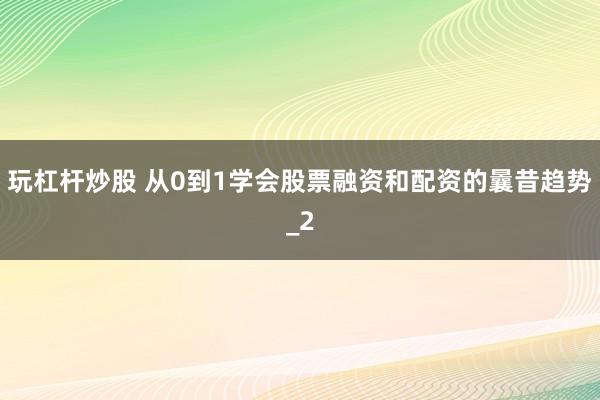 玩杠杆炒股 从0到1学会股票融资和配资的曩昔趋势_2