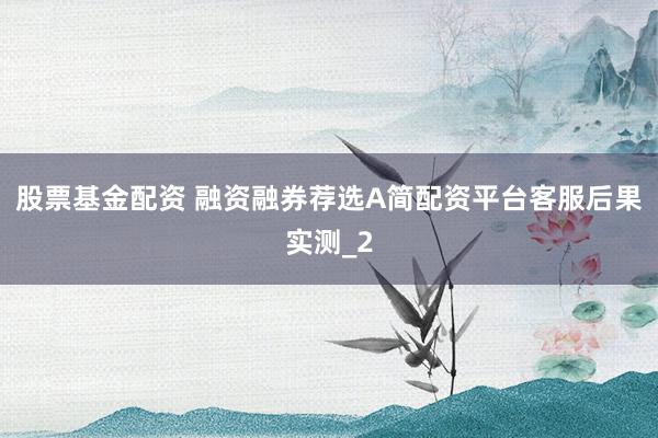 股票基金配资 融资融券荐选A简配资平台客服后果实测_2