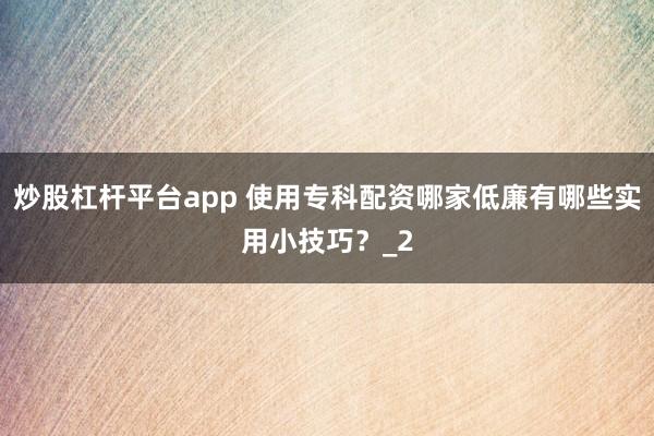 炒股杠杆平台app 使用专科配资哪家低廉有哪些实用小技巧？_2