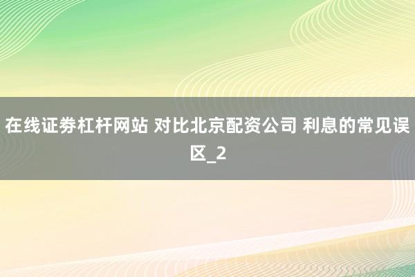 在线证劵杠杆网站 对比北京配资公司 利息的常见误区_2