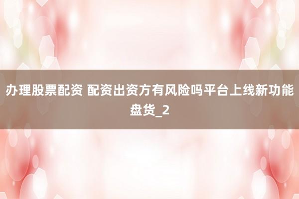 办理股票配资 配资出资方有风险吗平台上线新功能盘货_2