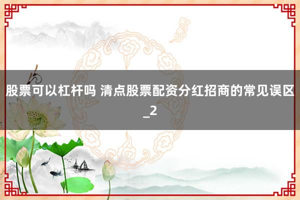 股票可以杠杆吗 清点股票配资分红招商的常见误区_2