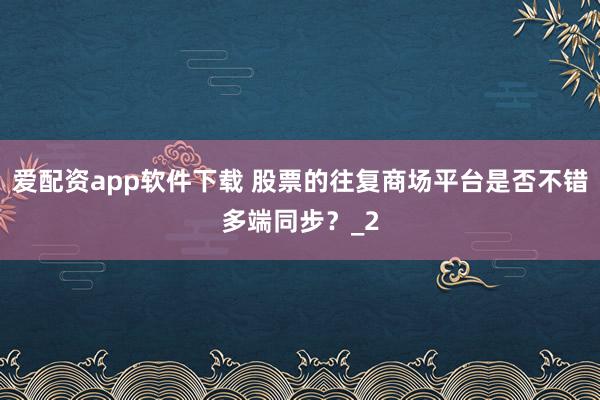 爱配资app软件下载 股票的往复商场平台是否不错多端同步？_2