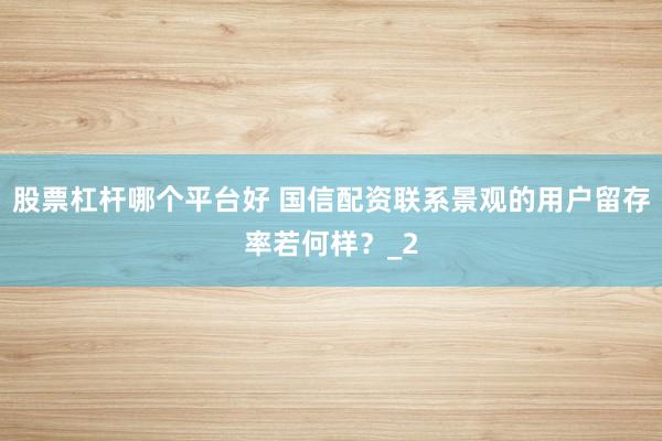股票杠杆哪个平台好 国信配资联系景观的用户留存率若何样？_2