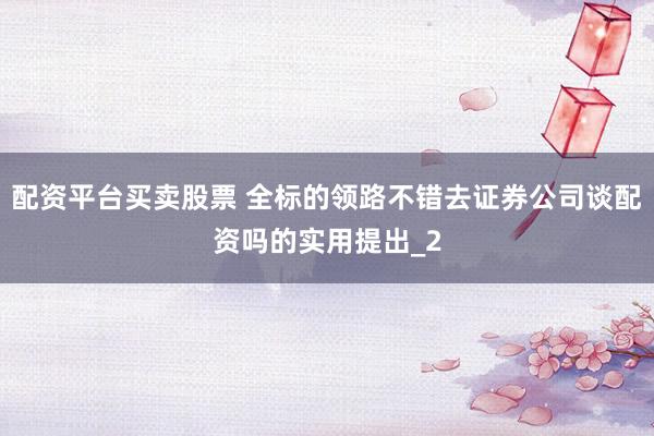 配资平台买卖股票 全标的领路不错去证券公司谈配资吗的实用提出_2