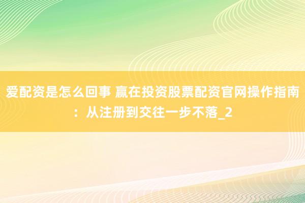 爱配资是怎么回事 赢在投资股票配资官网操作指南：从注册到交往一步不落_2