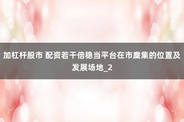 加杠杆股市 配资若干倍稳当平台在市麇集的位置及发展场地_2