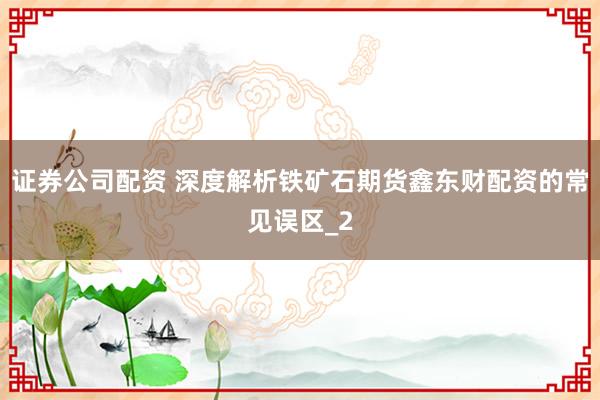 证券公司配资 深度解析铁矿石期货鑫东财配资的常见误区_2
