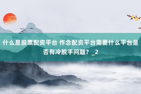 什么是股票配资平台 作念配资平台需要什么平台是否有冷脱手问题？_2