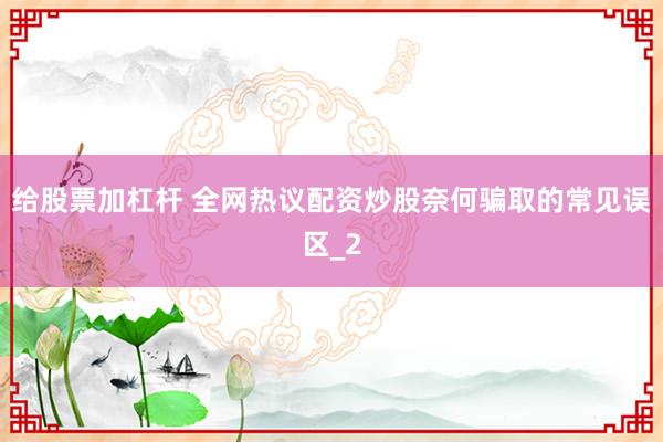 给股票加杠杆 全网热议配资炒股奈何骗取的常见误区_2
