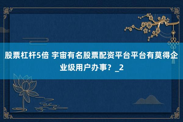 股票杠杆5倍 宇宙有名股票配资平台平台有莫得企业级用户办事？_2