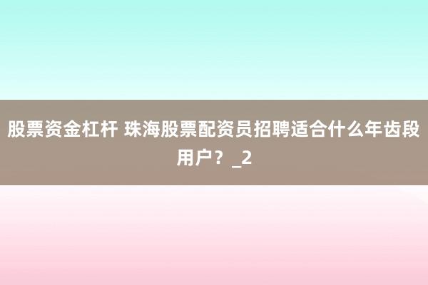 股票资金杠杆 珠海股票配资员招聘适合什么年齿段用户？_2