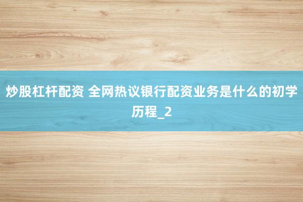 炒股杠杆配资 全网热议银行配资业务是什么的初学历程_2