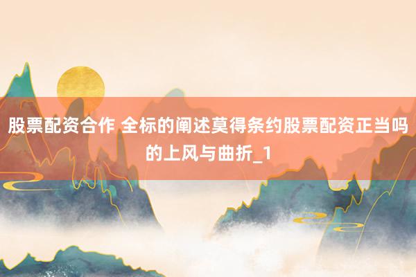 股票配资合作 全标的阐述莫得条约股票配资正当吗的上风与曲折_1