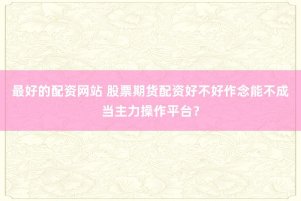 最好的配资网站 股票期货配资好不好作念能不成当主力操作平台？