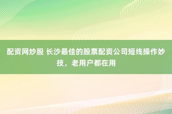 配资网炒股 长沙最佳的股票配资公司短线操作妙技，老用户都在用