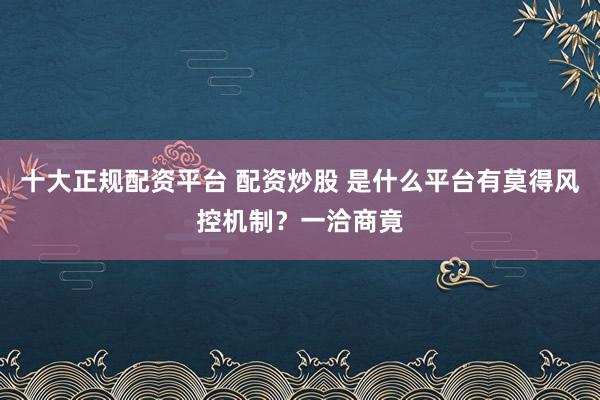 十大正规配资平台 配资炒股 是什么平台有莫得风控机制？一洽商竟