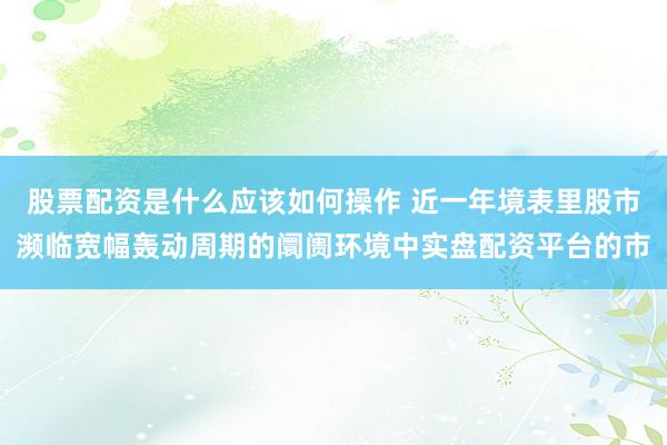 股票配资是什么应该如何操作 近一年境表里股市濒临宽幅轰动周期的阛阓环境中实盘配资平台的市