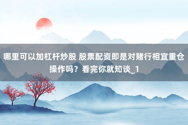 哪里可以加杠杆炒股 股票配资即是对赌行相宜重仓操作吗？看完你就知谈_1