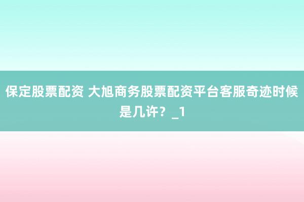 保定股票配资 大旭商务股票配资平台客服奇迹时候是几许？_1