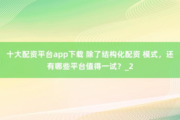 十大配资平台app下载 除了结构化配资 模式，还有哪些平台值得一试？_2