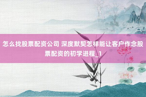 怎么找股票配资公司 深度默契怎样能让客户作念股票配资的初学进程_1