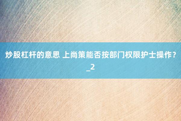炒股杠杆的意思 上尚策能否按部门权限护士操作？_2