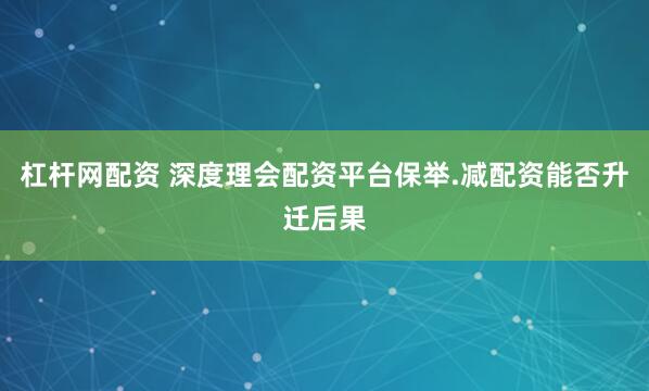 杠杆网配资 深度理会配资平台保举.减配资能否升迁后果